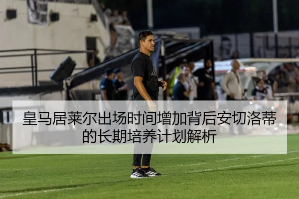 皇马居莱尔出场时间增加背后安切洛蒂的长期培养计划解析