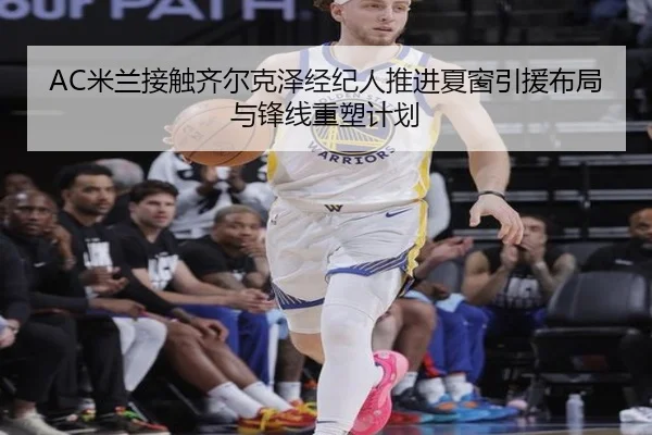 AC米兰接触齐尔克泽经纪人推进夏窗引援布局与锋线重塑计划