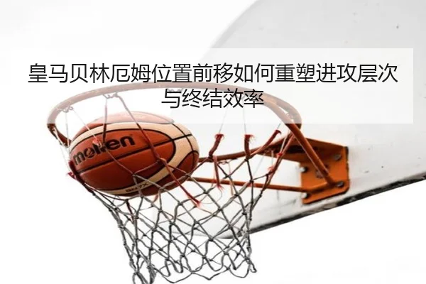 皇马贝林厄姆位置前移如何重塑进攻层次与终结效率
