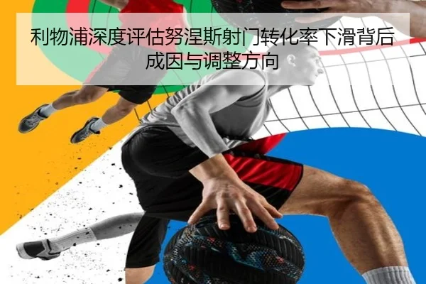 利物浦深度评估努涅斯射门转化率下滑背后成因与调整方向