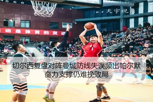 切尔西复盘对阵曼城防线失误频出帕尔默奋力支撑仍难挽败局