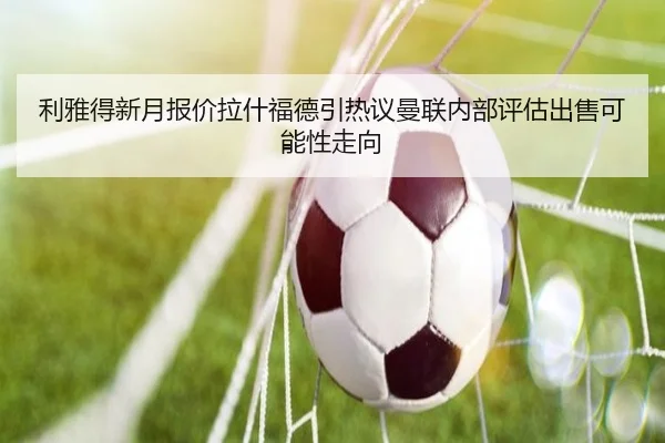 利雅得新月报价拉什福德引热议曼联内部评估出售可能性走向 - kaiyun